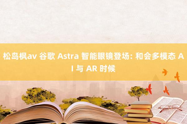 松岛枫av 谷歌 Astra 智能眼镜登场: 和会多模态 AI 与 AR 时候