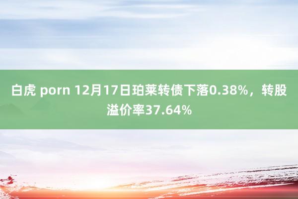 白虎 porn 12月17日珀莱转债下落0.38%，转股溢价率37.64%