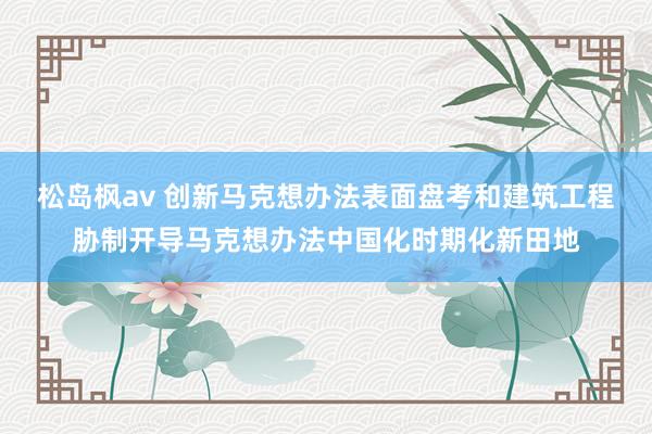 松岛枫av 创新马克想办法表面盘考和建筑工程胁制开导马克想办法中国化时期化新田地