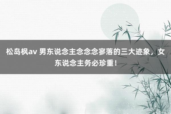 松岛枫av 男东说念主念念念寥落的三大迹象，女东说念主务必珍重！