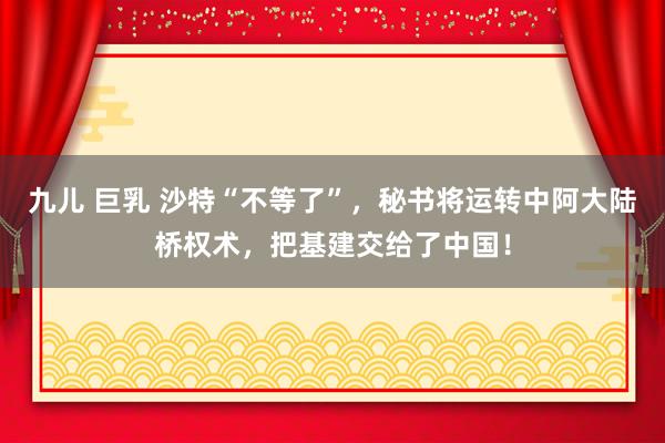 九儿 巨乳 沙特“不等了”，秘书将运转中阿大陆桥权术，把基建交给了中国！