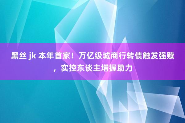 黑丝 jk 本年首家！万亿级城商行转债触发强赎，实控东谈主增握助力