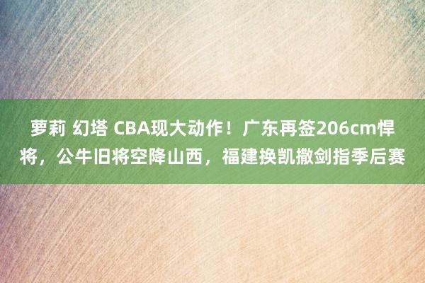 萝莉 幻塔 CBA现大动作！广东再签206cm悍将，公牛旧将空降山西，福建换凯撒剑指季后赛