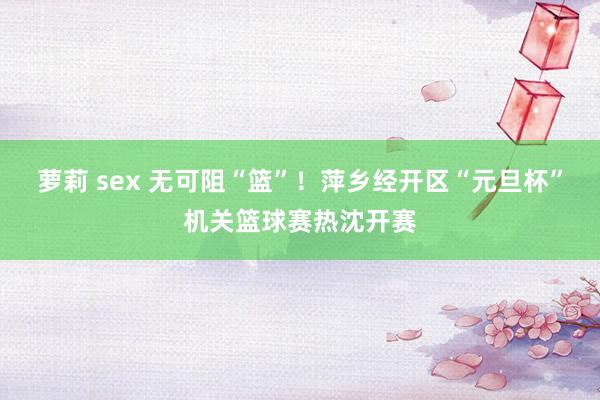 萝莉 sex 无可阻“篮”！萍乡经开区“元旦杯”机关篮球赛热沈开赛