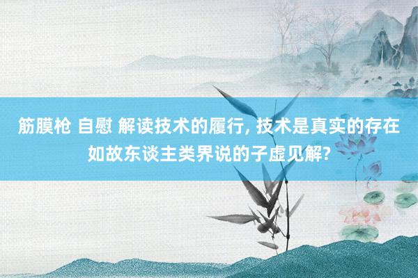 筋膜枪 自慰 解读技术的履行， 技术是真实的存在如故东谈主类界说的子虚见解?