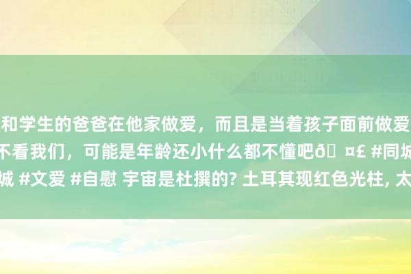 和学生的爸爸在他家做爱，而且是当着孩子面前做爱，太刺激了，孩子完全不看我们，可能是年龄还小什么都不懂吧🤣 #同城 #文爱 #自慰 宇宙是杜撰的? 土耳其现红色光柱， 太空中高耸一齐时空之门