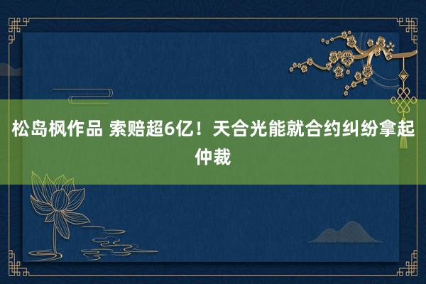 松岛枫作品 索赔超6亿！天合光能就合约纠纷拿起仲裁