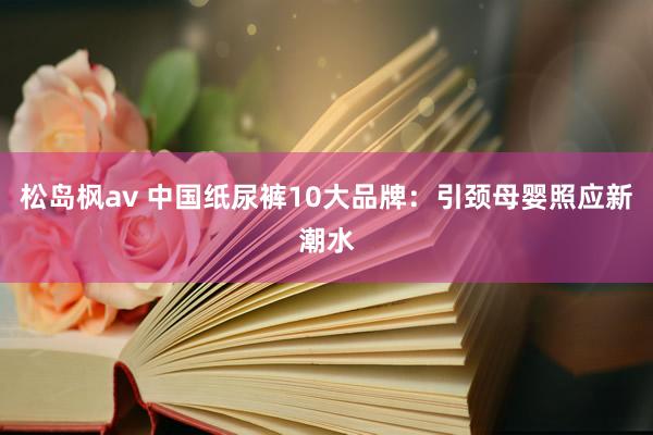 松岛枫av 中国纸尿裤10大品牌：引颈母婴照应新潮水