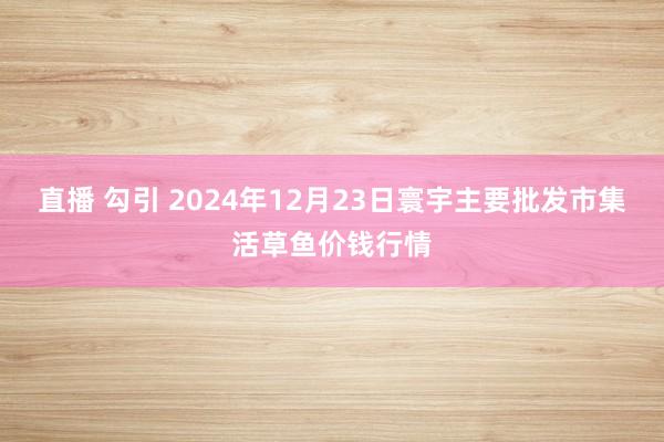 直播 勾引 2024年12月23日寰宇主要批发市集活草鱼价钱行情