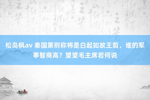 松岛枫av 秦国第别称将是白起如故王翦，谁的军事智商高？望望毛主席若何说