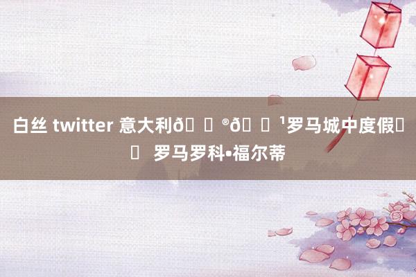 白丝 twitter 意大利🇮🇹罗马城中度假⛱️ 罗马罗科•福尔蒂