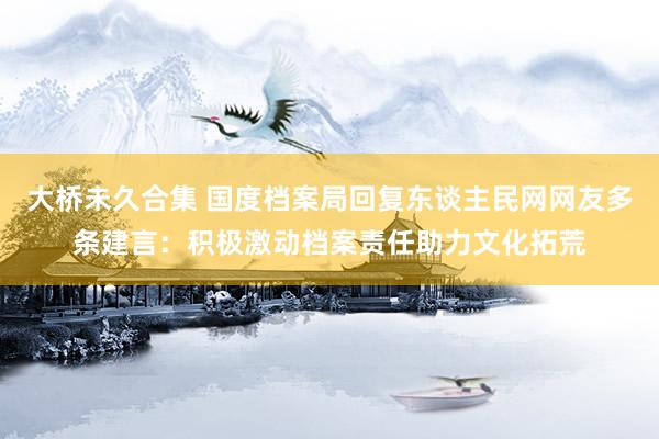 大桥未久合集 国度档案局回复东谈主民网网友多条建言：积极激动档案责任助力文化拓荒