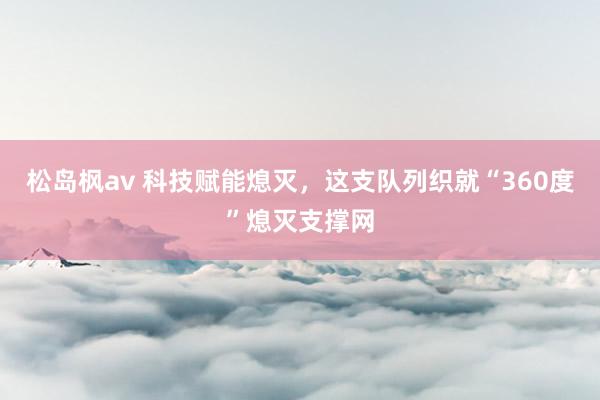 松岛枫av 科技赋能熄灭，这支队列织就“360度”熄灭支撑网