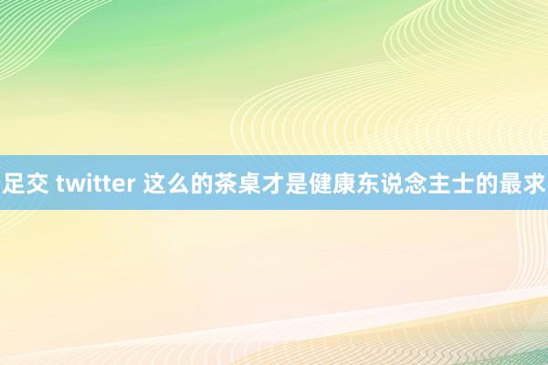 足交 twitter 这么的茶桌才是健康东说念主士的最求