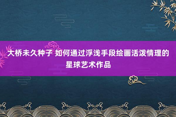 大桥未久种子 如何通过浮浅手段绘画活泼情理的星球艺术作品