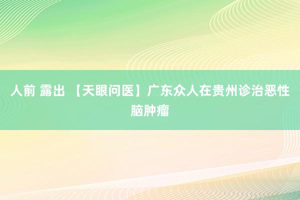 人前 露出 【天眼问医】广东众人在贵州诊治恶性脑肿瘤