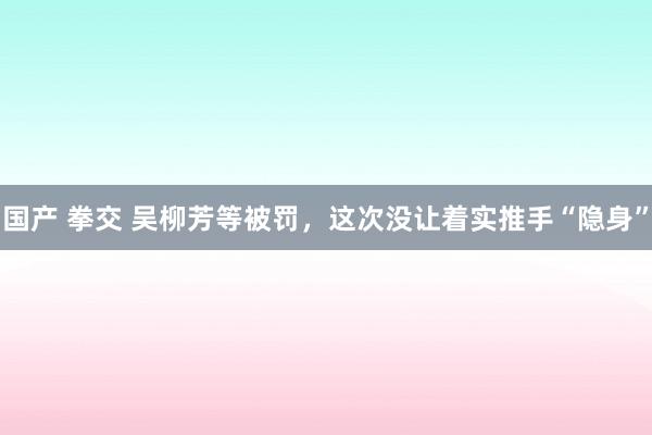 国产 拳交 吴柳芳等被罚，这次没让着实推手“隐身”