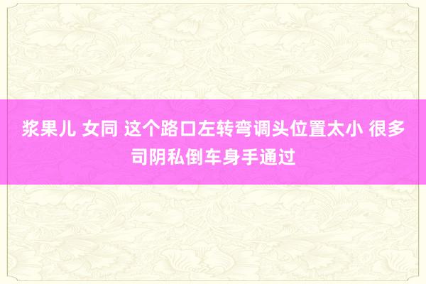 浆果儿 女同 这个路口左转弯调头位置太小 很多司阴私倒车身手通过