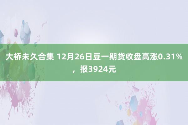 大桥未久合集 12月26日豆一期货收盘高涨0.31%，报3924元