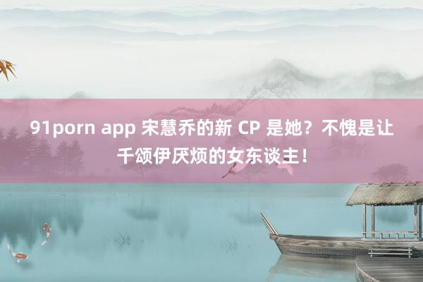 91porn app 宋慧乔的新 CP 是她？不愧是让千颂伊厌烦的女东谈主！