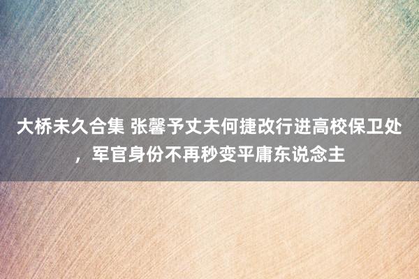 大桥未久合集 张馨予丈夫何捷改行进高校保卫处，军官身份不再秒变平庸东说念主