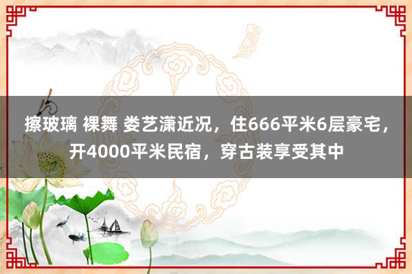 擦玻璃 裸舞 娄艺潇近况，住666平米6层豪宅，开4000平米民宿，穿古装享受其中