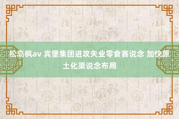 松岛枫av 宾堡集团进攻失业零食赛说念 加快原土化渠说念布局