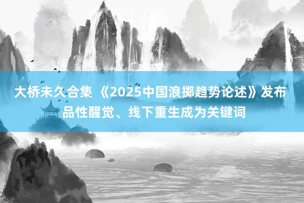 大桥未久合集 《2025中国浪掷趋势论述》发布  品性醒觉、线下重生成为关键词