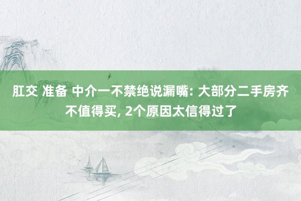 肛交 准备 中介一不禁绝说漏嘴: 大部分二手房齐不值得买， 2个原因太信得过了