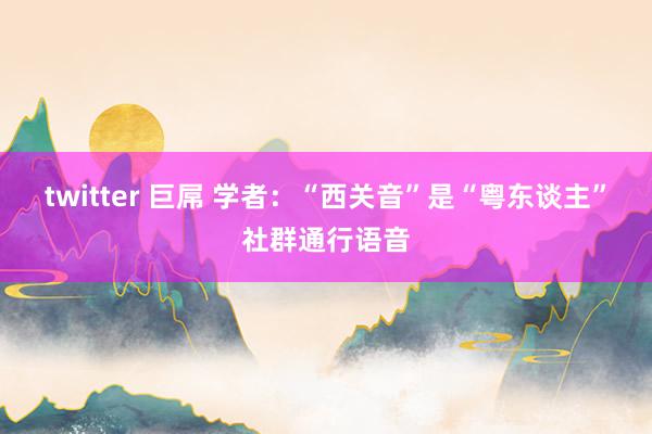 twitter 巨屌 学者：“西关音”是“粤东谈主”社群通行语音