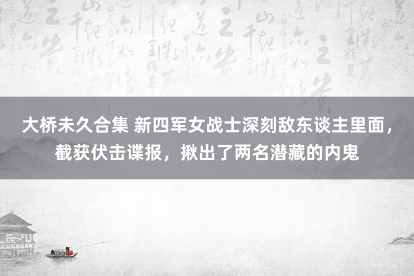 大桥未久合集 新四军女战士深刻敌东谈主里面，截获伏击谍报，揪出了两名潜藏的内鬼