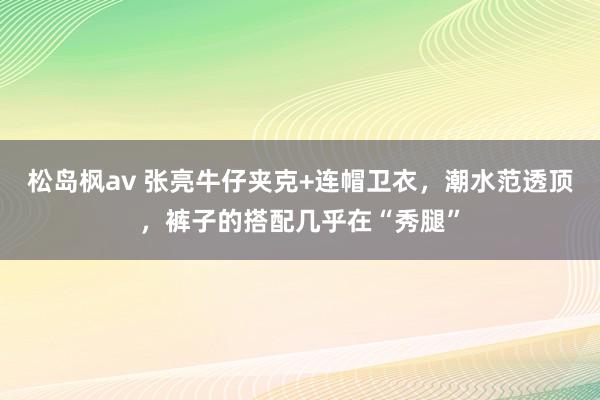 松岛枫av 张亮牛仔夹克+连帽卫衣，潮水范透顶，裤子的搭配几乎在“秀腿”