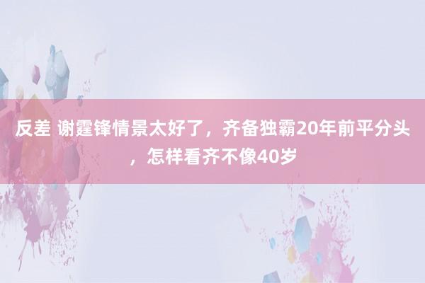 反差 谢霆锋情景太好了，齐备独霸20年前平分头，怎样看齐不像40岁