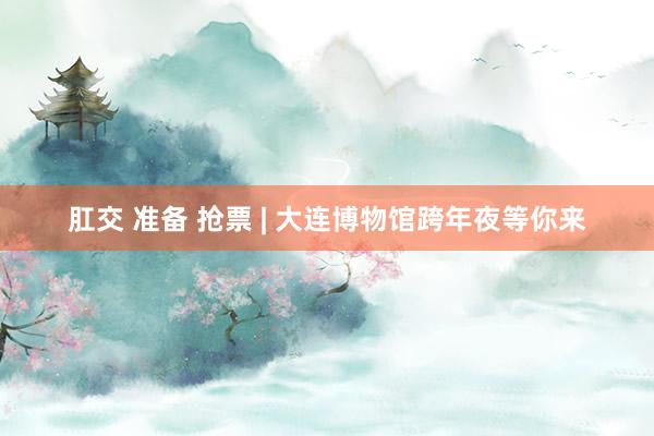 肛交 准备 抢票 | 大连博物馆跨年夜等你来