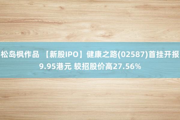 松岛枫作品 【新股IPO】健康之路(02587)首挂开报9.95港元 较招股价高27.56%