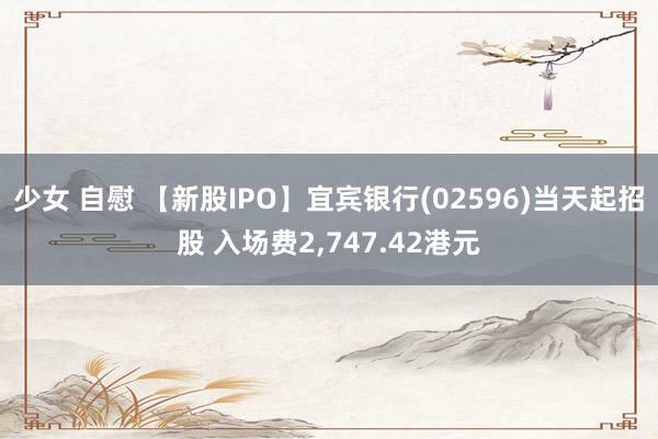 少女 自慰 【新股IPO】宜宾银行(02596)当天起招股 入场费2,747.42港元