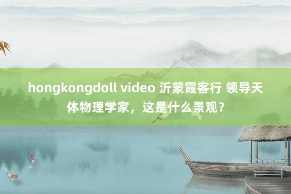 hongkongdoll video 沂蒙霞客行 领导天体物理学家，这是什么景观？