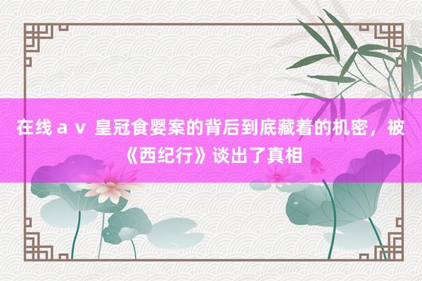 在线ａｖ 皇冠食婴案的背后到底藏着的机密，被《西纪行》谈出了真相