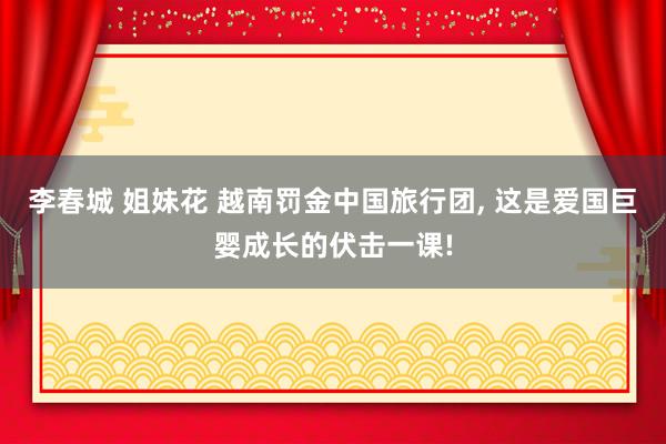 李春城 姐妹花 越南罚金中国旅行团, 这是爱国巨婴成长的伏击一课!