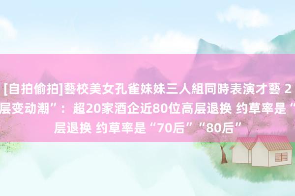 [自拍偷拍]藝校美女孔雀妹妹三人組同時表演才藝 2024年酒企“高层变动潮”：超20家酒企近80位高层退换 约草率是“70后”“80后”