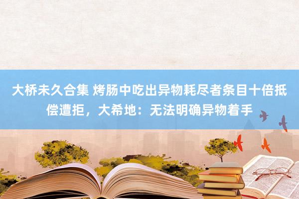 大桥未久合集 烤肠中吃出异物耗尽者条目十倍抵偿遭拒，大希地：无法明确异物着手