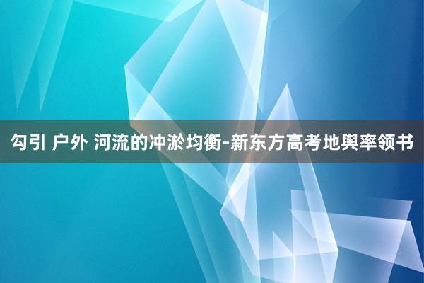 勾引 户外 河流的冲淤均衡-新东方高考地舆率领书