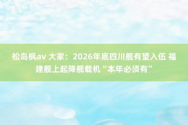 松岛枫av 大家：2026年底四川舰有望入伍 福建舰上起降舰载机“本年必须有”