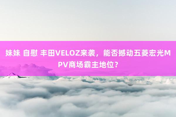 妹妹 自慰 丰田VELOZ来袭，能否撼动五菱宏光MPV商场霸主地位？