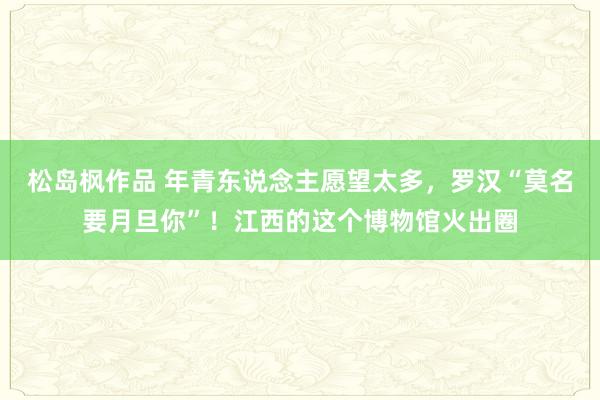 松岛枫作品 年青东说念主愿望太多，罗汉“莫名要月旦你”！江西的这个博物馆火出圈