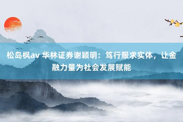 松岛枫av 华林证券谢颖明：笃行服求实体，让金融力量为社会发展赋能