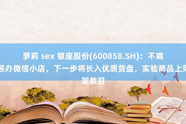 萝莉 sex 银座股份(600858.SH)：不竭筹画惩办微信小店，下一步将长入优质货盘，实验商品上架数目