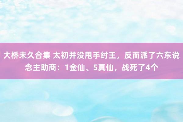 大桥未久合集 太初并没甩手纣王，反而派了六东说念主助商：1金仙、5真仙，战死了4个