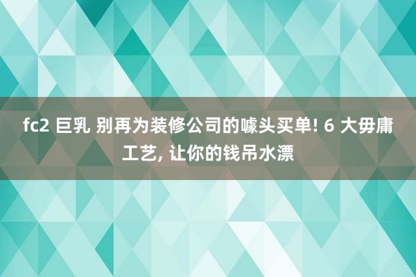 fc2 巨乳 别再为装修公司的噱头买单! 6 大毋庸工艺, 让你的钱吊水漂