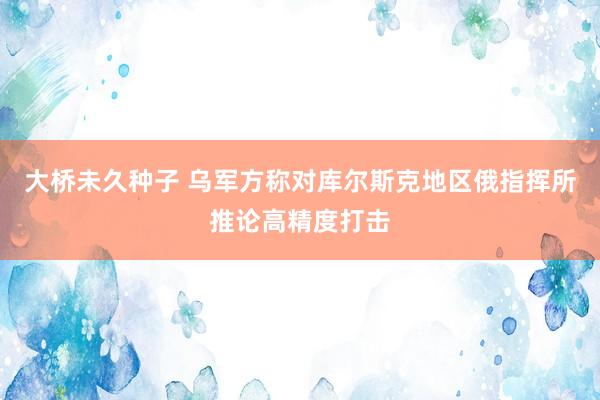 大桥未久种子 乌军方称对库尔斯克地区俄指挥所推论高精度打击